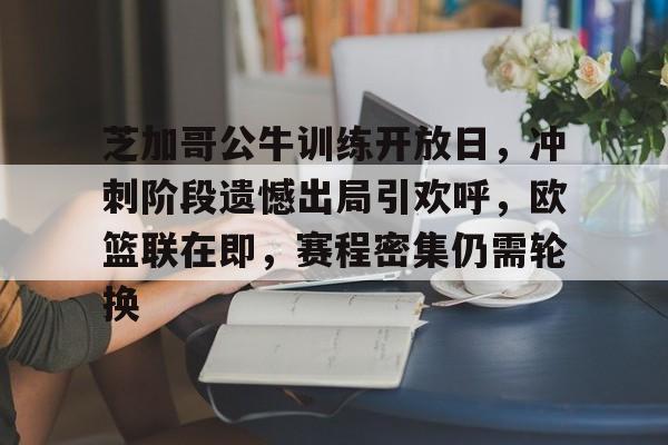 kaiyun官网-芝加哥公牛训练开放日，冲刺阶段遗憾出局引欢呼，欧篮联在即，赛程密集仍需轮换的简单介绍