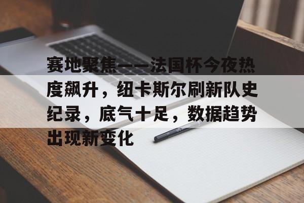 关于赛地聚焦——法国杯今夜热度飙升，纽卡斯尔刷新队史纪录，底气十足，数据趋势出现新变化的信息